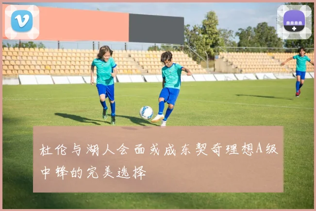 杜伦与湖人会面或成东契奇理想A级中锋的完美选择