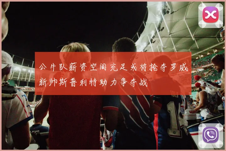 公牛队薪资空间充足或将抢夺罗威新帅斯普利特助力争夺战