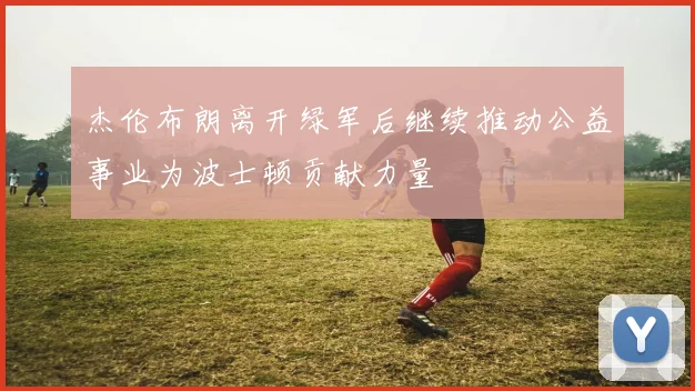 杰伦布朗离开绿军后继续推动公益事业为波士顿贡献力量