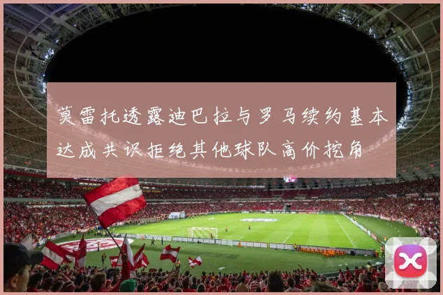 莫雷托透露迪巴拉与罗马续约基本达成共识拒绝其他球队高价挖角