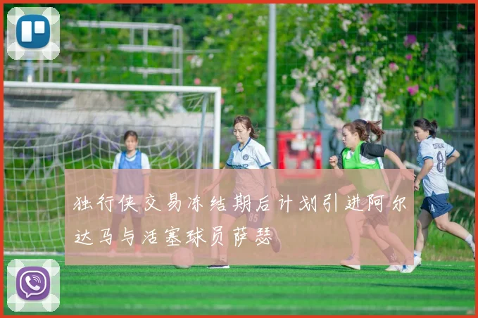 独行侠交易冻结期后计划引进阿尔达马与活塞球员萨瑟