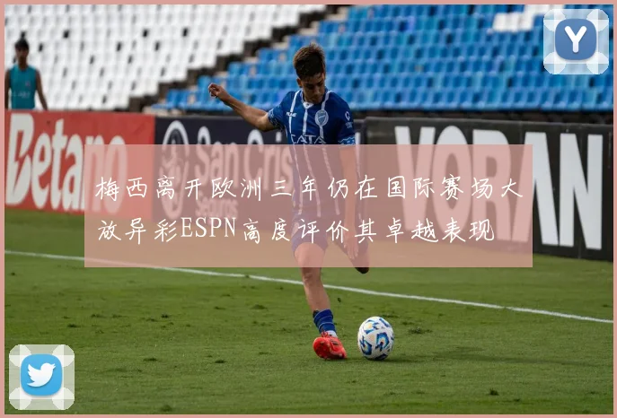 梅西离开欧洲三年仍在国际赛场大放异彩ESPN高度评价其卓越表现