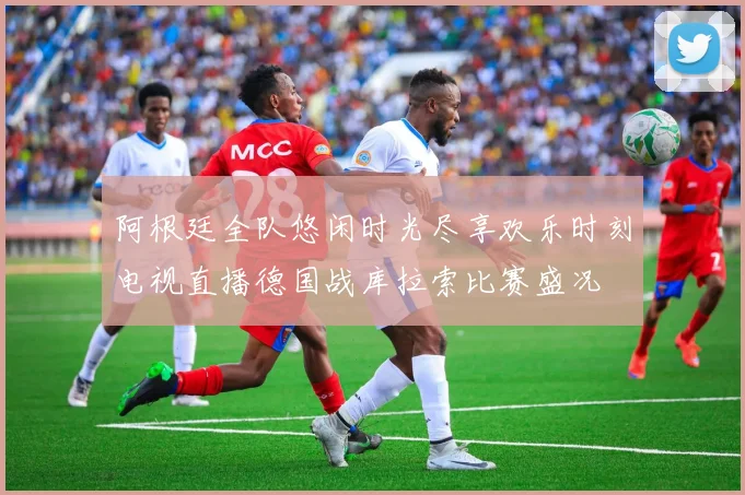 阿根廷全队悠闲时光尽享欢乐时刻电视直播德国战库拉索比赛盛况