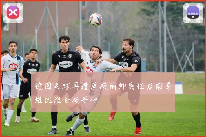 德国足球再遭质疑纳帅离任后前景堪忧谁会接手他
