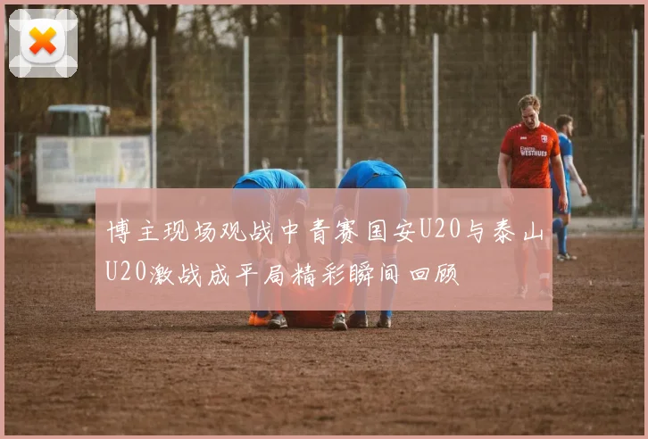 博主现场观战中青赛国安U20与泰山U20激战成平局精彩瞬间回顾