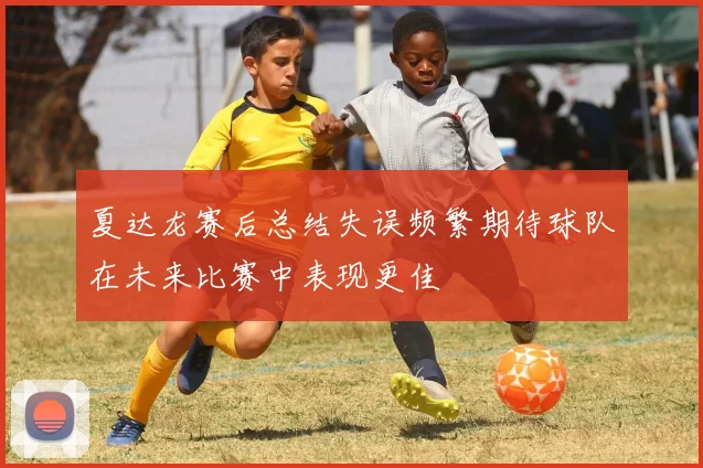 夏达龙赛后总结失误频繁期待球队在未来比赛中表现更佳