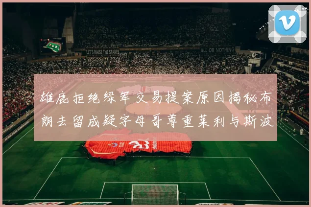 雄鹿拒绝绿军交易提案原因揭秘布朗去留成疑字母哥尊重莱利与斯波教练