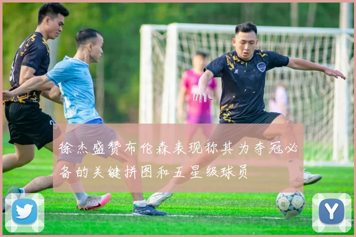 徐杰盛赞布伦森表现称其为夺冠必备的关键拼图和五星级球员