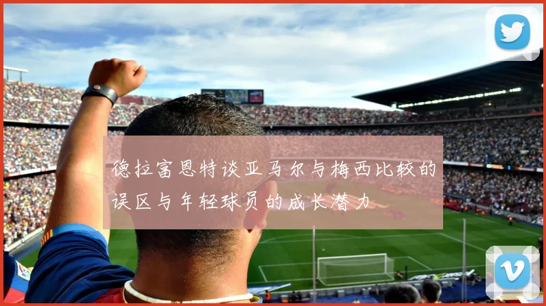 德拉富恩特谈亚马尔与梅西比较的误区与年轻球员的成长潜力